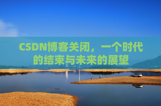 CSDN博客关闭，一个时代的结束与未来的展望